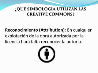 ¿QUÉ SIMBOLOGÍA UTILIZAN LAS
         CREATIVE COMMONS?


Reconocimiento (Attribution): En cualquier
explotación de la obra autorizada por la
licencia hará falta reconocer la autoría.
 