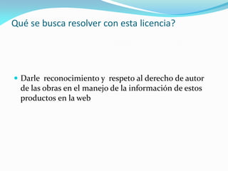 Qué se busca resolver con esta licencia?




 Darle reconocimiento y respeto al derecho de autor
  de las obras en el manejo de la información de estos
  productos en la web
 