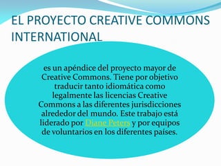 EL PROYECTO CREATIVE COMMONS
INTERNATIONAL

     es un apéndice del proyecto mayor de
    Creative Commons. Tiene por objetivo
         traducir tanto idiomática como
        legalmente las licencias Creative
   Commons a las diferentes jurisdicciones
    alrededor del mundo. Este trabajo está
   liderado por Diane Peters y por equipos
    de voluntarios en los diferentes países.
 