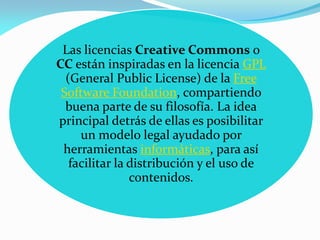 Las licencias Creative Commons o
CC están inspiradas en la licencia GPL
  (General Public License) de la Free
 Software Foundation, compartiendo
  buena parte de su filosofía. La idea
principal detrás de ellas es posibilitar
     un modelo legal ayudado por
 herramientas informáticas, para así
   facilitar la distribución y el uso de
                contenidos.
 
