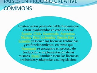 PAISES EN PROCESO CREATIVE
COMMONS

     Existen varios países de habla hispana que
        están involucrados en este proceso:
       España, Chile, Guatemala, Argentina,
      México, Perú, Colombia, Puerto Rico y
     Ecuador ya tienen las licencias traducidas
         y en funcionamiento, en tanto que
       Venezuela se encuentra en proceso de
        traducción e implementación de las
     mismas. Brasil también tiene las licencias
      traducidas y adaptadas a su legislación.
 