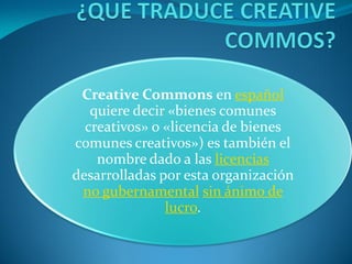 Creative Commons en español
   quiere decir «bienes comunes
  creativos» o «licencia de bienes
comunes creativos») es también el
    nombre dado a las licencias
desarrolladas por esta organización
 no gubernamental sin ánimo de
               lucro.
 