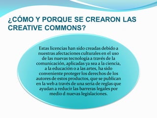 ¿CÓMO Y PORQUE SE CREARON LAS
CREATIVE COMMONS?

       Estas licencias han sido creadas debido a
       nuestras afectaciones culturales en el uso
         de las nuevas tecnología a través de la
      comunicación, aplicadas ya sea a la ciencia,
           a la educación o a las artes, ha sido
       conveniente proteger los derechos de los
      autores de estos productos, que se publican
      en la web a través de una seria de reglas que
       ayudan a reducir las barreras legales por
              medio d nuevas legislaciones.
 
