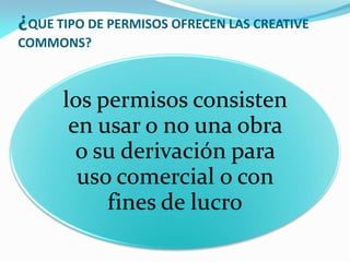 ¿QUE TIPO DE PERMISOS OFRECEN LAS CREATIVE
COMMONS?



      los permisos consisten
       en usar o no una obra
        o su derivación para
        uso comercial o con
           fines de lucro
 