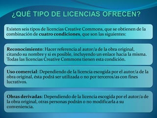 Existen seis tipos de licencias Creative Commons, que se obtienen de la
combinación de cuatro condiciones, que son las siguientes:


Reconocimiento: Hacer referencia al autor/a de la obra original,
citando su nombre y si es posible, incluyendo un enlace hacia la misma.
Todas las licencias Creative Commons tienen esta condición.

Uso comercial: Dependiendo de la licencia escogida por el autor/a de la
obra original, ésta podrá ser utilizada o no por terceros/as con fines
lucrativos.


Obras derivadas: Dependiendo de la licencia escogida por el autor/a de
la obra original, otras personas podrán o no modificarla a su
conveniencia.
 