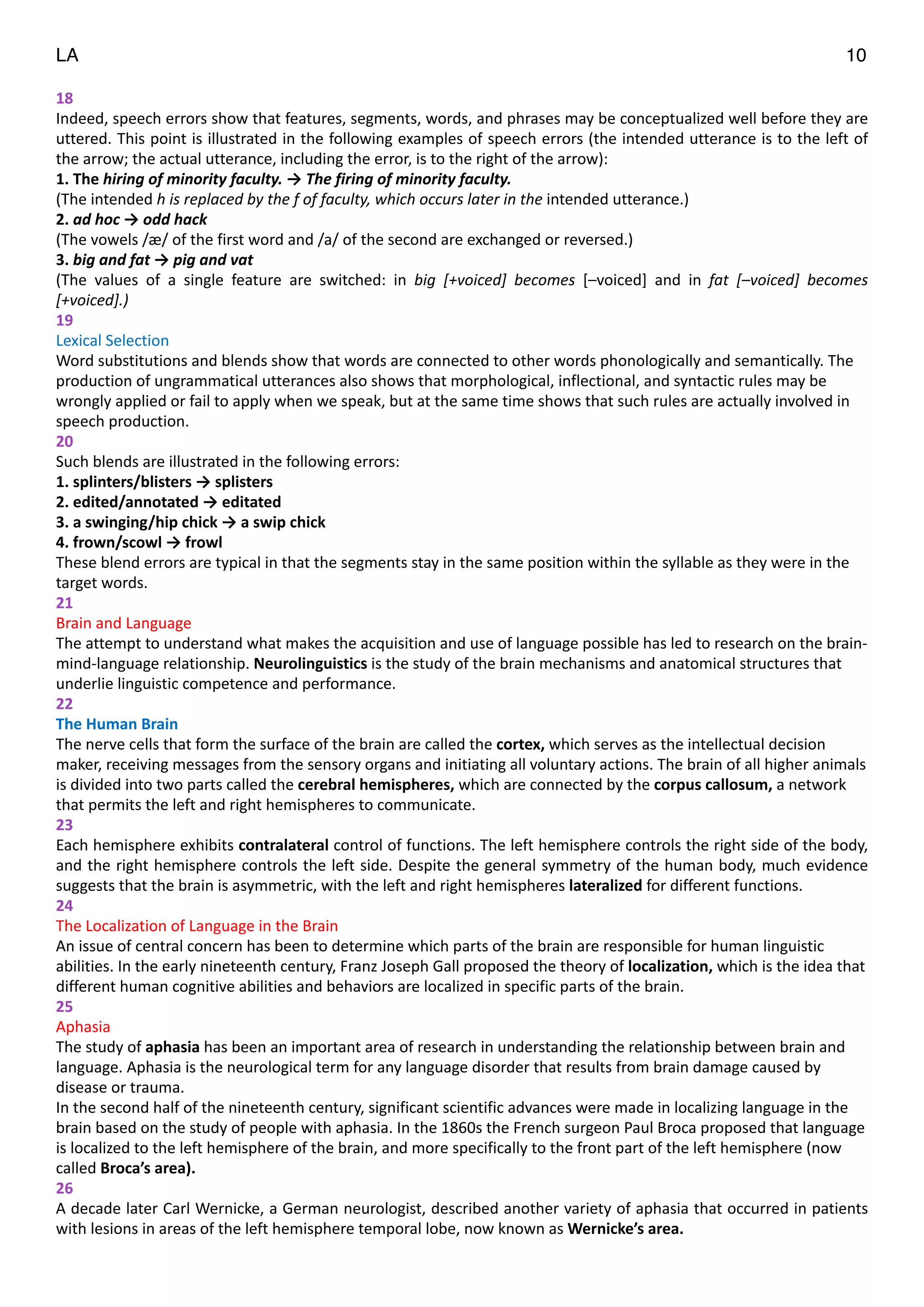 LA 10
18	
  
Indeed,	
  speech	
  errors	
  show	
  that	
  features,	
  segments,	
  words,	
  and	
  phrases	
  may	
  be	
  conceptualized	
  well	
  before	
  they	
  are	
  
uttered.	
  This	
  point	
  is	
  illustrated	
  in	
  the	
  following	
  examples	
  of	
  speech	
  errors	
  (the	
  intended	
  utterance	
  is	
  to	
  the	
  left	
  of	
  
the	
  arrow;	
  the	
  actual	
  utterance,	
  including	
  the	
  error,	
  is	
  to	
  the	
  right	
  of	
  the	
  arrow):	
  
1.	
  The	
  hiring	
  of	
  minority	
  faculty.	
  →	
  The	
  firing	
  of	
  minority	
  faculty.	
  
(The	
  intended	
  h	
  is	
  replaced	
  by	
  the	
  f	
  of	
  faculty,	
  which	
  occurs	
  later	
  in	
  the	
  intended	
  utterance.)	
  
2.	
  ad	
  hoc	
  →	
  odd	
  hack	
  
(The	
  vowels	
  /æ/	
  of	
  the	
  first	
  word	
  and	
  /a/	
  of	
  the	
  second	
  are	
  exchanged	
  or	
  reversed.)	
  
3.	
  big	
  and	
  fat	
  →	
  pig	
  and	
  vat	
  
(The	
   values	
   of	
   a	
   single	
   feature	
   are	
   switched:	
   in	
   big	
   [+voiced]	
   becomes	
   [–voiced]	
   and	
   in	
   fat	
   [–voiced]	
   becomes	
  
[+voiced].)	
  
19	
  
Lexical	
  Selection	
  
Word	
  substitutions	
  and	
  blends	
  show	
  that	
  words	
  are	
  connected	
  to	
  other	
  words	
  phonologically	
  and	
  semantically.	
  The	
  
production	
  of	
  ungrammatical	
  utterances	
  also	
  shows	
  that	
  morphological,	
  inflectional,	
  and	
  syntactic	
  rules	
  may	
  be	
  
wrongly	
  applied	
  or	
  fail	
  to	
  apply	
  when	
  we	
  speak,	
  but	
  at	
  the	
  same	
  time	
  shows	
  that	
  such	
  rules	
  are	
  actually	
  involved	
  in	
  
speech	
  production.	
  
20	
  
Such	
  blends	
  are	
  illustrated	
  in	
  the	
  following	
  errors:	
  
1.	
  splinters/blisters	
  →	
  splisters	
  
2.	
  edited/annotated	
  →	
  editated	
  
3.	
  a	
  swinging/hip	
  chick	
  →	
  a	
  swip	
  chick	
  
4.	
  frown/scowl	
  →	
  frowl	
  
These	
  blend	
  errors	
  are	
  typical	
  in	
  that	
  the	
  segments	
  stay	
  in	
  the	
  same	
  position	
  within	
  the	
  syllable	
  as	
  they	
  were	
  in	
  the	
  
target	
  words.	
  
21	
  
Brain	
  and	
  Language	
  
The	
  attempt	
  to	
  understand	
  what	
  makes	
  the	
  acquisition	
  and	
  use	
  of	
  language	
  possible	
  has	
  led	
  to	
  research	
  on	
  the	
  brain-­‐
mind-­‐language	
  relationship.	
  Neurolinguistics	
  is	
  the	
  study	
  of	
  the	
  brain	
  mechanisms	
  and	
  anatomical	
  structures	
  that	
  
underlie	
  linguistic	
  competence	
  and	
  performance.	
  
22	
  
The	
  Human	
  Brain	
  
The	
  nerve	
  cells	
  that	
  form	
  the	
  surface	
  of	
  the	
  brain	
  are	
  called	
  the	
  cortex,	
  which	
  serves	
  as	
  the	
  intellectual	
  decision	
  
maker,	
  receiving	
  messages	
  from	
  the	
  sensory	
  organs	
  and	
  initiating	
  all	
  voluntary	
  actions.	
  The	
  brain	
  of	
  all	
  higher	
  animals	
  
is	
  divided	
  into	
  two	
  parts	
  called	
  the	
  cerebral	
  hemispheres,	
  which	
  are	
  connected	
  by	
  the	
  corpus	
  callosum,	
  a	
  network	
  
that	
  permits	
  the	
  left	
  and	
  right	
  hemispheres	
  to	
  communicate.	
  
23	
  
Each	
  hemisphere	
  exhibits	
  contralateral	
  control	
  of	
  functions.	
  The	
  left	
  hemisphere	
  controls	
  the	
  right	
  side	
  of	
  the	
  body,	
  
and	
  the	
  right	
  hemisphere	
  controls	
  the	
  left	
  side.	
  Despite	
  the	
  general	
  symmetry	
  of	
  the	
  human	
  body,	
  much	
  evidence	
  
suggests	
  that	
  the	
  brain	
  is	
  asymmetric,	
  with	
  the	
  left	
  and	
  right	
  hemispheres	
  lateralized	
  for	
  different	
  functions.	
  
24	
  
The	
  Localization	
  of	
  Language	
  in	
  the	
  Brain	
  
An	
  issue	
  of	
  central	
  concern	
  has	
  been	
  to	
  determine	
  which	
  parts	
  of	
  the	
  brain	
  are	
  responsible	
  for	
  human	
  linguistic	
  
abilities.	
  In	
  the	
  early	
  nineteenth	
  century,	
  Franz	
  Joseph	
  Gall	
  proposed	
  the	
  theory	
  of	
  localization,	
  which	
  is	
  the	
  idea	
  that	
  
different	
  human	
  cognitive	
  abilities	
  and	
  behaviors	
  are	
  localized	
  in	
  specific	
  parts	
  of	
  the	
  brain.	
  
25	
  
Aphasia	
  
The	
  study	
  of	
  aphasia	
  has	
  been	
  an	
  important	
  area	
  of	
  research	
  in	
  understanding	
  the	
  relationship	
  between	
  brain	
  and	
  
language.	
  Aphasia	
  is	
  the	
  neurological	
  term	
  for	
  any	
  language	
  disorder	
  that	
  results	
  from	
  brain	
  damage	
  caused	
  by	
  
disease	
  or	
  trauma.	
  
In	
  the	
  second	
  half	
  of	
  the	
  nineteenth	
  century,	
  significant	
  scientific	
  advances	
  were	
  made	
  in	
  localizing	
  language	
  in	
  the	
  
brain	
  based	
  on	
  the	
  study	
  of	
  people	
  with	
  aphasia.	
  In	
  the	
  1860s	
  the	
  French	
  surgeon	
  Paul	
  Broca	
  proposed	
  that	
  language	
  
is	
  localized	
  to	
  the	
  left	
  hemisphere	
  of	
  the	
  brain,	
  and	
  more	
  specifically	
  to	
  the	
  front	
  part	
  of	
  the	
  left	
  hemisphere	
  (now	
  
called	
  Broca’s	
  area).	
  
26	
  
A	
  decade	
  later	
  Carl	
  Wernicke,	
  a	
  German	
  neurologist,	
  described	
  another	
  variety	
  of	
  aphasia	
  that	
  occurred	
  in	
  patients	
  
with	
  lesions	
  in	
  areas	
  of	
  the	
  left	
  hemisphere	
  temporal	
  lobe,	
  now	
  known	
  as	
  Wernicke’s	
  area.	
  	
  
 