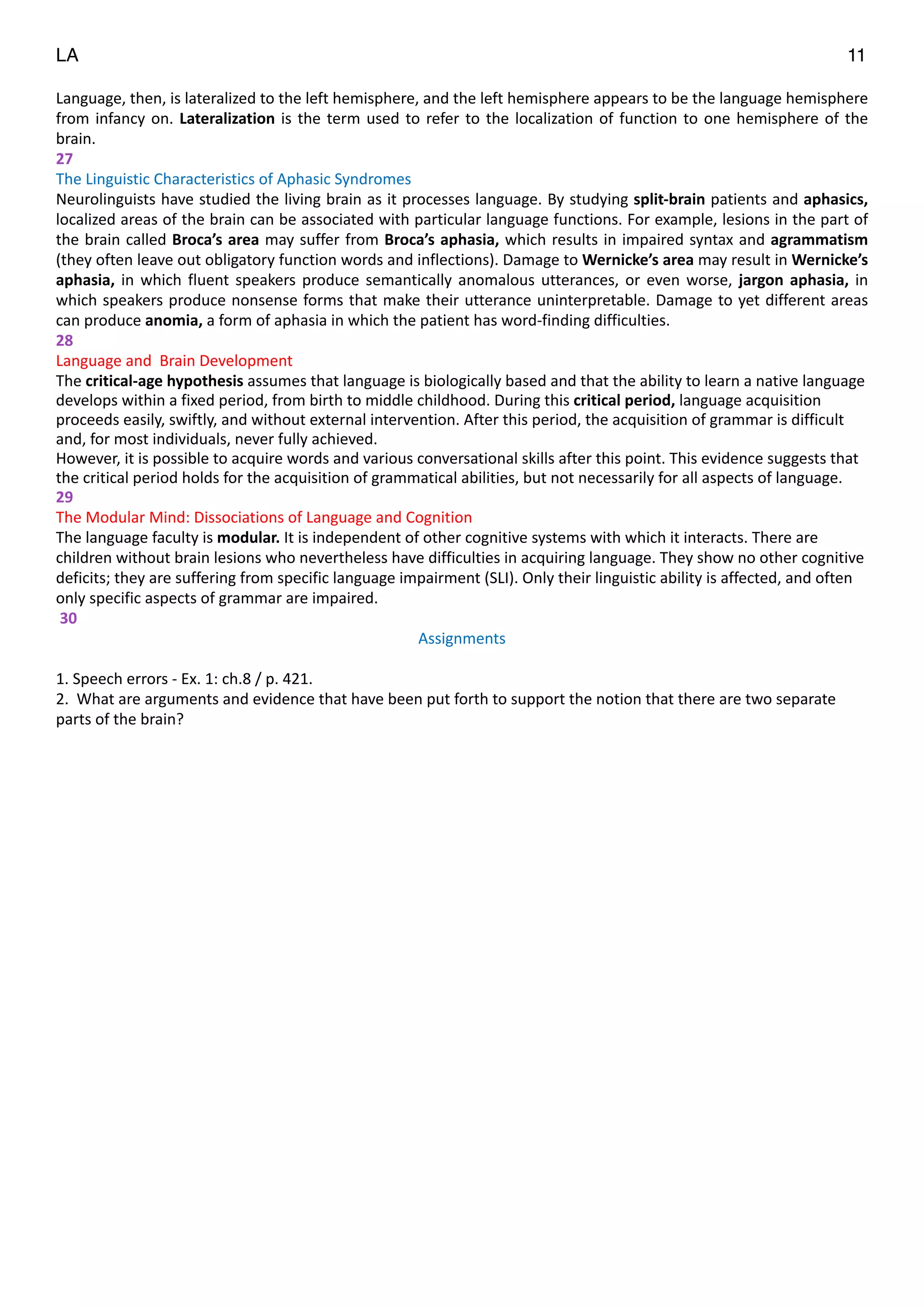 LA 11
Language,	
  then,	
  is	
  lateralized	
  to	
  the	
  left	
  hemisphere,	
  and	
  the	
  left	
  hemisphere	
  appears	
  to	
  be	
  the	
  language	
  hemisphere	
  
from	
  infancy	
  on.	
  Lateralization	
  is	
  the	
  term	
  used	
  to	
  refer	
  to	
  the	
  localization	
  of	
  function	
  to	
  one	
  hemisphere	
  of	
  the	
  
brain.	
  
27	
  
The	
  Linguistic	
  Characteristics	
  of	
  Aphasic	
  Syndromes	
  
Neurolinguists	
  have	
  studied	
  the	
  living	
  brain	
  as	
  it	
  processes	
  language.	
  By	
  studying	
  split-­‐brain	
  patients	
  and	
  aphasics,	
  
localized	
  areas	
  of	
  the	
  brain	
  can	
  be	
  associated	
  with	
  particular	
  language	
  functions.	
  For	
  example,	
  lesions	
  in	
  the	
  part	
  of	
  
the	
  brain	
  called	
  Broca’s	
  area	
  may	
  suffer	
  from	
  Broca’s	
  aphasia,	
  which	
  results	
  in	
  impaired	
  syntax	
  and	
  agrammatism	
  
(they	
  often	
  leave	
  out	
  obligatory	
  function	
  words	
  and	
  inflections).	
  Damage	
  to	
  Wernicke’s	
  area	
  may	
  result	
  in	
  Wernicke’s	
  
aphasia,	
  in	
  which	
  fluent	
  speakers	
  produce	
  semantically	
  anomalous	
  utterances,	
  or	
  even	
  worse,	
  jargon	
  aphasia,	
  in	
  
which	
  speakers	
  produce	
  nonsense	
  forms	
  that	
  make	
  their	
  utterance	
  uninterpretable.	
  Damage	
  to	
  yet	
  different	
  areas	
  
can	
  produce	
  anomia,	
  a	
  form	
  of	
  aphasia	
  in	
  which	
  the	
  patient	
  has	
  word-­‐finding	
  difficulties.	
  
28	
  
Language	
  and	
  	
  Brain	
  Development	
  
The	
  critical-­‐age	
  hypothesis	
  assumes	
  that	
  language	
  is	
  biologically	
  based	
  and	
  that	
  the	
  ability	
  to	
  learn	
  a	
  native	
  language	
  
develops	
  within	
  a	
  fixed	
  period,	
  from	
  birth	
  to	
  middle	
  childhood.	
  During	
  this	
  critical	
  period,	
  language	
  acquisition	
  
proceeds	
  easily,	
  swiftly,	
  and	
  without	
  external	
  intervention.	
  After	
  this	
  period,	
  the	
  acquisition	
  of	
  grammar	
  is	
  difficult	
  
and,	
  for	
  most	
  individuals,	
  never	
  fully	
  achieved.	
  	
  
However,	
  it	
  is	
  possible	
  to	
  acquire	
  words	
  and	
  various	
  conversational	
  skills	
  after	
  this	
  point.	
  This	
  evidence	
  suggests	
  that	
  
the	
  critical	
  period	
  holds	
  for	
  the	
  acquisition	
  of	
  grammatical	
  abilities,	
  but	
  not	
  necessarily	
  for	
  all	
  aspects	
  of	
  language.	
  
29	
  
The	
  Modular	
  Mind:	
  Dissociations	
  of	
  Language	
  and	
  Cognition	
  
The	
  language	
  faculty	
  is	
  modular.	
  It	
  is	
  independent	
  of	
  other	
  cognitive	
  systems	
  with	
  which	
  it	
  interacts.	
  There	
  are	
  
children	
  without	
  brain	
  lesions	
  who	
  nevertheless	
  have	
  difficulties	
  in	
  acquiring	
  language.	
  They	
  show	
  no	
  other	
  cognitive	
  
deficits;	
  they	
  are	
  suffering	
  from	
  specific	
  language	
  impairment	
  (SLI).	
  Only	
  their	
  linguistic	
  ability	
  is	
  affected,	
  and	
  often	
  
only	
  specific	
  aspects	
  of	
  grammar	
  are	
  impaired.	
  
	
  30	
  
Assignments	
  
"
1.	
  Speech	
  errors	
  -­‐	
  Ex.	
  1:	
  ch.8	
  /	
  p.	
  421.	
  
2.	
  	
  What	
  are	
  arguments	
  and	
  evidence	
  that	
  have	
  been	
  put	
  forth	
  to	
  support	
  the	
  notion	
  that	
  there	
  are	
  two	
  separate	
  
parts	
  of	
  the	
  brain?	
  
"
"
"
 