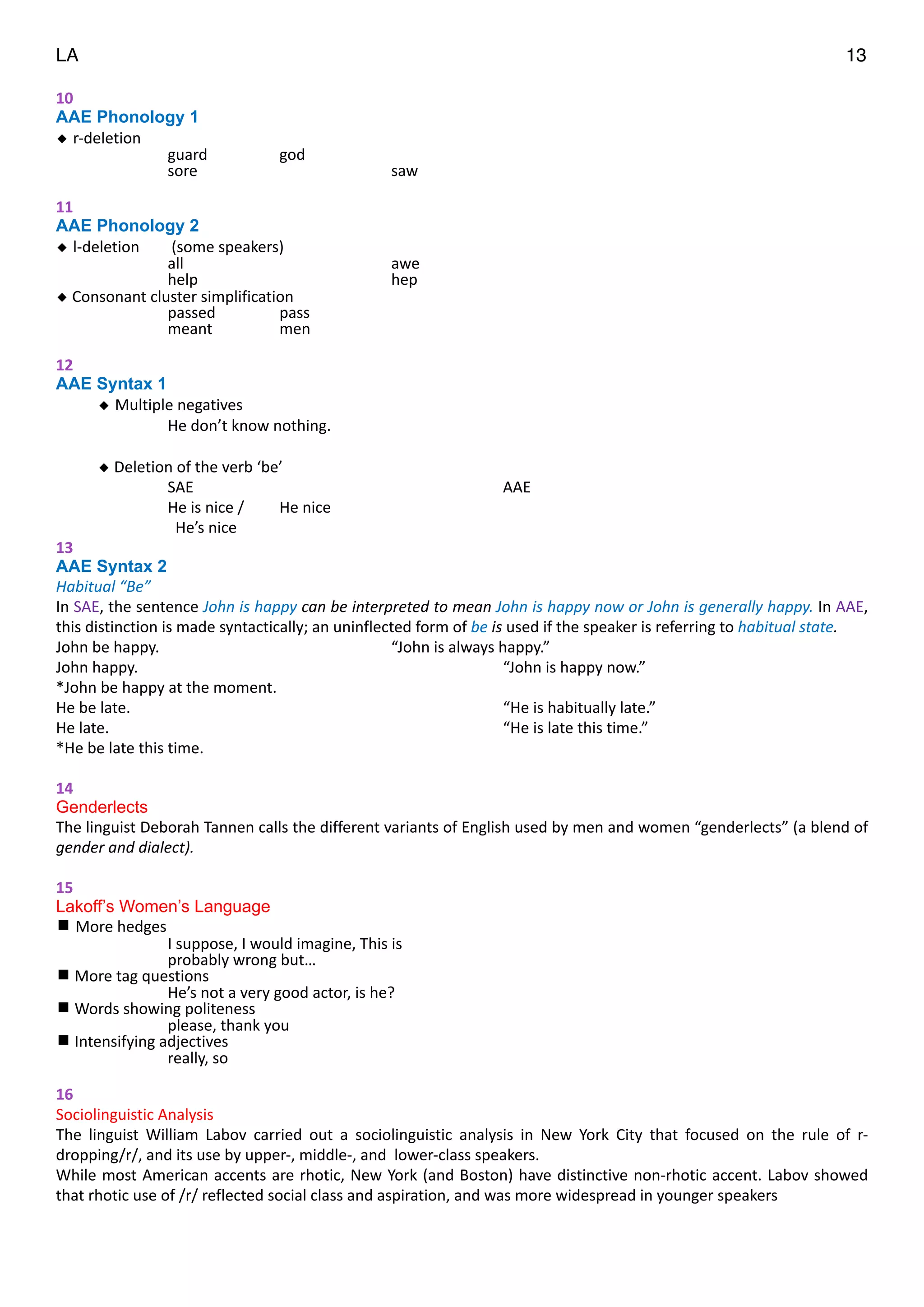 LA 13
10	
  
AAE Phonology 1
◆ r-­‐deletion	
  
	
   	
   guard	
   god	
  
	
   	
   sore	
   	
   saw	
  
"
11	
  
AAE Phonology 2
◆ l-­‐deletion	
   	
  (some	
  speakers)	
  	
  
	
   	
   all	
   	
   awe	
  
	
   	
   help	
   	
   hep	
  
◆	
  Consonant	
  cluster	
  simplification	
  
	
   	
   passed	
   pass	
  
	
   	
   meant	
   men	
  
"
12	
  
AAE Syntax 1
◆ Multiple	
  negatives	
  
	
   	
   He	
  don’t	
  know	
  nothing.	
  
"
◆	
  Deletion	
  of	
  the	
  verb	
  ‘be’	
   	
  
	
   	
   SAE	
   	
   	
   AAE	
  
	
   	
   He	
  is	
  nice	
  /	
   He	
  nice	
  
	
   	
   	
  	
  He’s	
  nice	
  
13	
  
AAE Syntax 2 	
  
Habitual	
  “Be”	
  
In	
  SAE,	
  the	
  sentence	
  John	
  is	
  happy	
  can	
  be	
  interpreted	
  to	
  mean	
  John	
  is	
  happy	
  now	
  or	
  John	
  is	
  generally	
  happy.	
  In	
  AAE,	
  
this	
  distinction	
  is	
  made	
  syntactically;	
  an	
  uninflected	
  form	
  of	
  be	
  is	
  used	
  if	
  the	
  speaker	
  is	
  referring	
  to	
  habitual	
  state.	
  
John	
  be	
  happy.	
  	
  	
   	
   “John	
  is	
  always	
  happy.”	
  
John	
  happy.	
  	
   	
   	
   	
   “John	
  is	
  happy	
  now.”	
  
*John	
  be	
  happy	
  at	
  the	
  moment.	
  
He	
  be	
  late.	
  	
   	
   	
   	
   “He	
  is	
  habitually	
  late.”	
  
He	
  late.	
  	
   	
   	
   	
   “He	
  is	
  late	
  this	
  time.”	
  
*He	
  be	
  late	
  this	
  time.	
  
"
14	
  
Genderlects
The	
  linguist	
  Deborah	
  Tannen	
  calls	
  the	
  different	
  variants	
  of	
  English	
  used	
  by	
  men	
  and	
  women	
  “genderlects”	
  (a	
  blend	
  of	
  
gender	
  and	
  dialect).	
  
"
15	
  
Lakoff’s Women’s Language
More	
  hedges	
  
	
   	
   I	
  suppose,	
  I	
  would	
  imagine,	
  This	
  is	
  	
  
	
   	
   probably	
  wrong	
  but…	
  
	
  More	
  tag	
  questions	
  	
  
	
   	
   He’s	
  not	
  a	
  very	
  good	
  actor,	
  is	
  he?	
  
	
  Words	
  showing	
  politeness	
  
	
   	
   please,	
  thank	
  you	
  
	
  Intensifying	
  adjectives	
  	
  
	
   	
   really,	
  so	
  	
  
"
16	
  
Sociolinguistic	
  Analysis	
  
The	
   linguist	
   William	
   Labov	
   carried	
   out	
   a	
   sociolinguistic	
   analysis	
   in	
   New	
   York	
   City	
   that	
   focused	
   on	
   the	
   rule	
   of	
   r-­‐
dropping/r/,	
  and	
  its	
  use	
  by	
  upper-­‐,	
  middle-­‐,	
  and	
  	
  lower-­‐class	
  speakers.	
  	
  	
  
While	
  most	
  American	
  accents	
  are	
  rhotic,	
  New	
  York	
  (and	
  Boston)	
  have	
  distinctive	
  non-­‐rhotic	
  accent.	
  Labov	
  showed	
  
that	
  rhotic	
  use	
  of	
  /r/	
  reflected	
  social	
  class	
  and	
  aspiration,	
  and	
  was	
  more	
  widespread	
  in	
  younger	
  speakers	
  
"
"
 