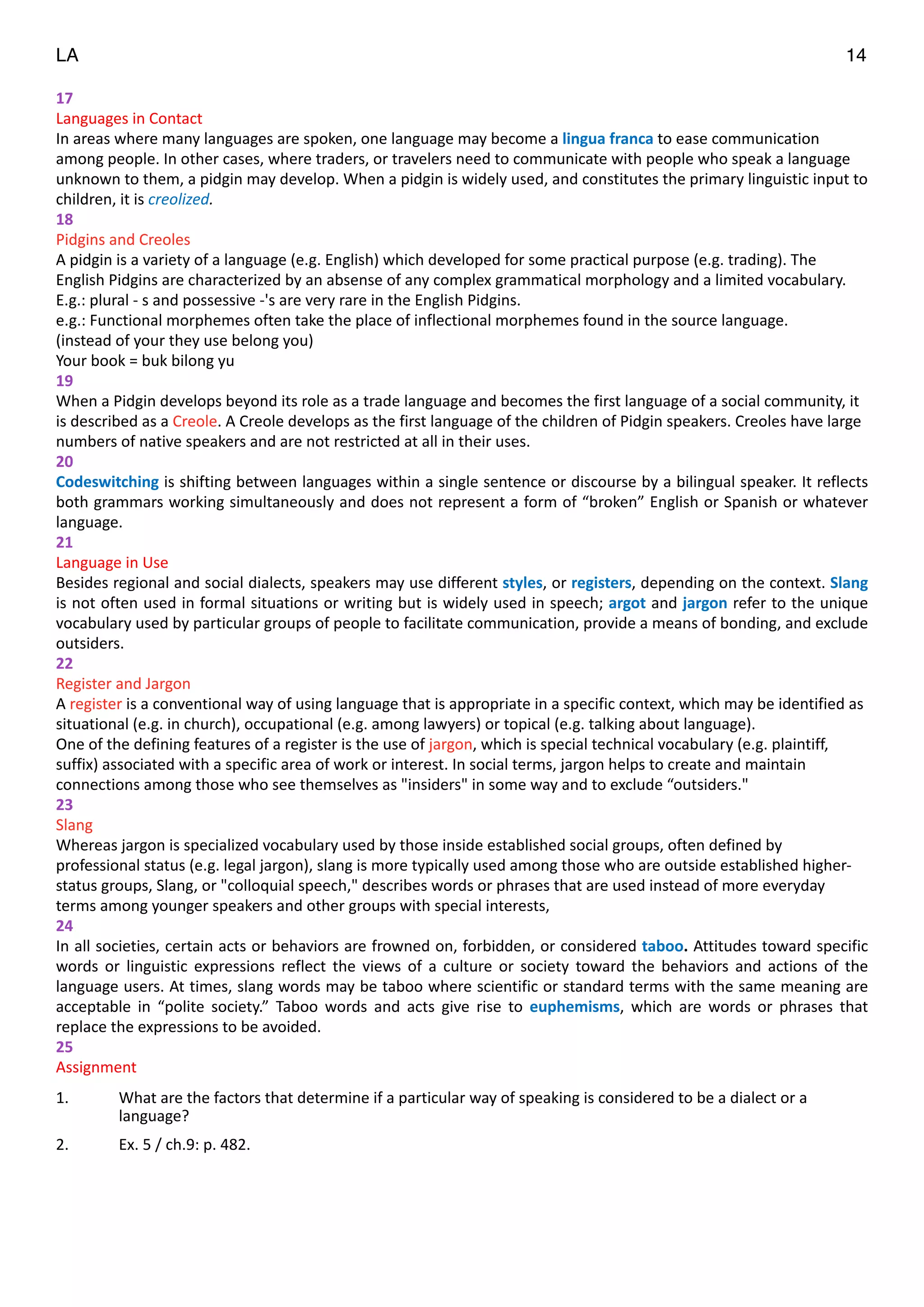 LA 14
17	
  
Languages	
  in	
  Contact	
  
In	
  areas	
  where	
  many	
  languages	
  are	
  spoken,	
  one	
  language	
  may	
  become	
  a	
  lingua	
  franca	
  to	
  ease	
  communication	
  
among	
  people.	
  In	
  other	
  cases,	
  where	
  traders,	
  or	
  travelers	
  need	
  to	
  communicate	
  with	
  people	
  who	
  speak	
  a	
  language	
  
unknown	
  to	
  them,	
  a	
  pidgin	
  may	
  develop.	
  When	
  a	
  pidgin	
  is	
  widely	
  used,	
  and	
  constitutes	
  the	
  primary	
  linguistic	
  input	
  to	
  
children,	
  it	
  is	
  creolized.	
  
18	
  
Pidgins	
  and	
  Creoles	
  
A	
  pidgin	
  is	
  a	
  variety	
  of	
  a	
  language	
  (e.g.	
  English)	
  which	
  developed	
  for	
  some	
  practical	
  purpose	
  (e.g.	
  trading).	
  The	
  
English	
  Pidgins	
  are	
  characterized	
  by	
  an	
  absense	
  of	
  any	
  complex	
  grammatical	
  morphology	
  and	
  a	
  limited	
  vocabulary.	
  
E.g.:	
  plural	
  -­‐	
  s	
  and	
  possessive	
  -­‐'s	
  are	
  very	
  rare	
  in	
  the	
  English	
  Pidgins.	
  
e.g.:	
  Functional	
  morphemes	
  often	
  take	
  the	
  place	
  of	
  inflectional	
  morphemes	
  found	
  in	
  the	
  source	
  language.	
  
(instead	
  of	
  your	
  they	
  use	
  belong	
  you)	
  
Your	
  book	
  =	
  buk	
  bilong	
  yu	
  
19	
  
When	
  a	
  Pidgin	
  develops	
  beyond	
  its	
  role	
  as	
  a	
  trade	
  language	
  and	
  becomes	
  the	
  first	
  language	
  of	
  a	
  social	
  community,	
  it	
  
is	
  described	
  as	
  a	
  Creole.	
  A	
  Creole	
  develops	
  as	
  the	
  first	
  language	
  of	
  the	
  children	
  of	
  Pidgin	
  speakers.	
  Creoles	
  have	
  large	
  
numbers	
  of	
  native	
  speakers	
  and	
  are	
  not	
  restricted	
  at	
  all	
  in	
  their	
  uses.	
  
20	
  
Codeswitching	
  is	
  shifting	
  between	
  languages	
  within	
  a	
  single	
  sentence	
  or	
  discourse	
  by	
  a	
  bilingual	
  speaker.	
  It	
  reflects	
  
both	
  grammars	
  working	
  simultaneously	
  and	
  does	
  not	
  represent	
  a	
  form	
  of	
  “broken”	
  English	
  or	
  Spanish	
  or	
  whatever	
  
language.	
  
21	
  
Language	
  in	
  Use	
  
Besides	
  regional	
  and	
  social	
  dialects,	
  speakers	
  may	
  use	
  different	
  styles,	
  or	
  registers,	
  depending	
  on	
  the	
  context.	
  Slang	
  
is	
  not	
  often	
  used	
  in	
  formal	
  situations	
  or	
  writing	
  but	
  is	
  widely	
  used	
  in	
  speech;	
  argot	
  and	
  jargon	
  refer	
  to	
  the	
  unique	
  
vocabulary	
  used	
  by	
  particular	
  groups	
  of	
  people	
  to	
  facilitate	
  communication,	
  provide	
  a	
  means	
  of	
  bonding,	
  and	
  exclude	
  
outsiders.	
  
22	
  
Register	
  and	
  Jargon	
  
A	
  register	
  is	
  a	
  conventional	
  way	
  of	
  using	
  language	
  that	
  is	
  appropriate	
  in	
  a	
  specific	
  context,	
  which	
  may	
  be	
  identified	
  as	
  
situational	
  (e.g.	
  in	
  church),	
  occupational	
  (e.g.	
  among	
  lawyers)	
  or	
  topical	
  (e.g.	
  talking	
  about	
  language).	
  
One	
  of	
  the	
  defining	
  features	
  of	
  a	
  register	
  is	
  the	
  use	
  of	
  jargon,	
  which	
  is	
  special	
  technical	
  vocabulary	
  (e.g.	
  plaintiff,	
  
suffix)	
  associated	
  with	
  a	
  specific	
  area	
  of	
  work	
  or	
  interest.	
  In	
  social	
  terms,	
  jargon	
  helps	
  to	
  create	
  and	
  maintain	
  
connections	
  among	
  those	
  who	
  see	
  themselves	
  as	
  "insiders"	
  in	
  some	
  way	
  and	
  to	
  exclude	
  “outsiders."	
  
23	
  
Slang	
  
Whereas	
  jargon	
  is	
  specialized	
  vocabulary	
  used	
  by	
  those	
  inside	
  established	
  social	
  groups,	
  often	
  defined	
  by	
  
professional	
  status	
  (e.g.	
  legal	
  jargon),	
  slang	
  is	
  more	
  typically	
  used	
  among	
  those	
  who	
  are	
  outside	
  established	
  higher-­‐
status	
  groups,	
  Slang,	
  or	
  "colloquial	
  speech,"	
  describes	
  words	
  or	
  phrases	
  that	
  are	
  used	
  instead	
  of	
  more	
  everyday	
  
terms	
  among	
  younger	
  speakers	
  and	
  other	
  groups	
  with	
  special	
  interests,	
  
24	
  
In	
  all	
  societies,	
  certain	
  acts	
  or	
  behaviors	
  are	
  frowned	
  on,	
  forbidden,	
  or	
  considered	
  taboo.	
  Attitudes	
  toward	
  specific	
  
words	
   or	
   linguistic	
   expressions	
   reflect	
   the	
   views	
   of	
   a	
   culture	
   or	
   society	
   toward	
   the	
   behaviors	
   and	
   actions	
   of	
   the	
  
language	
  users.	
  At	
  times,	
  slang	
  words	
  may	
  be	
  taboo	
  where	
  scientific	
  or	
  standard	
  terms	
  with	
  the	
  same	
  meaning	
  are	
  
acceptable	
   in	
   “polite	
   society.”	
   Taboo	
   words	
   and	
   acts	
   give	
   rise	
   to	
   euphemisms,	
   which	
   are	
   words	
   or	
   phrases	
   that	
  
replace	
  the	
  expressions	
  to	
  be	
  avoided.	
  	
  
25	
  
Assignment	
  
1. What	
  are	
  the	
  factors	
  that	
  determine	
  if	
  a	
  particular	
  way	
  of	
  speaking	
  is	
  considered	
  to	
  be	
  a	
  dialect	
  or	
  a	
  
language?	
  
2. Ex.	
  5	
  /	
  ch.9:	
  p.	
  482.	
  
""
 