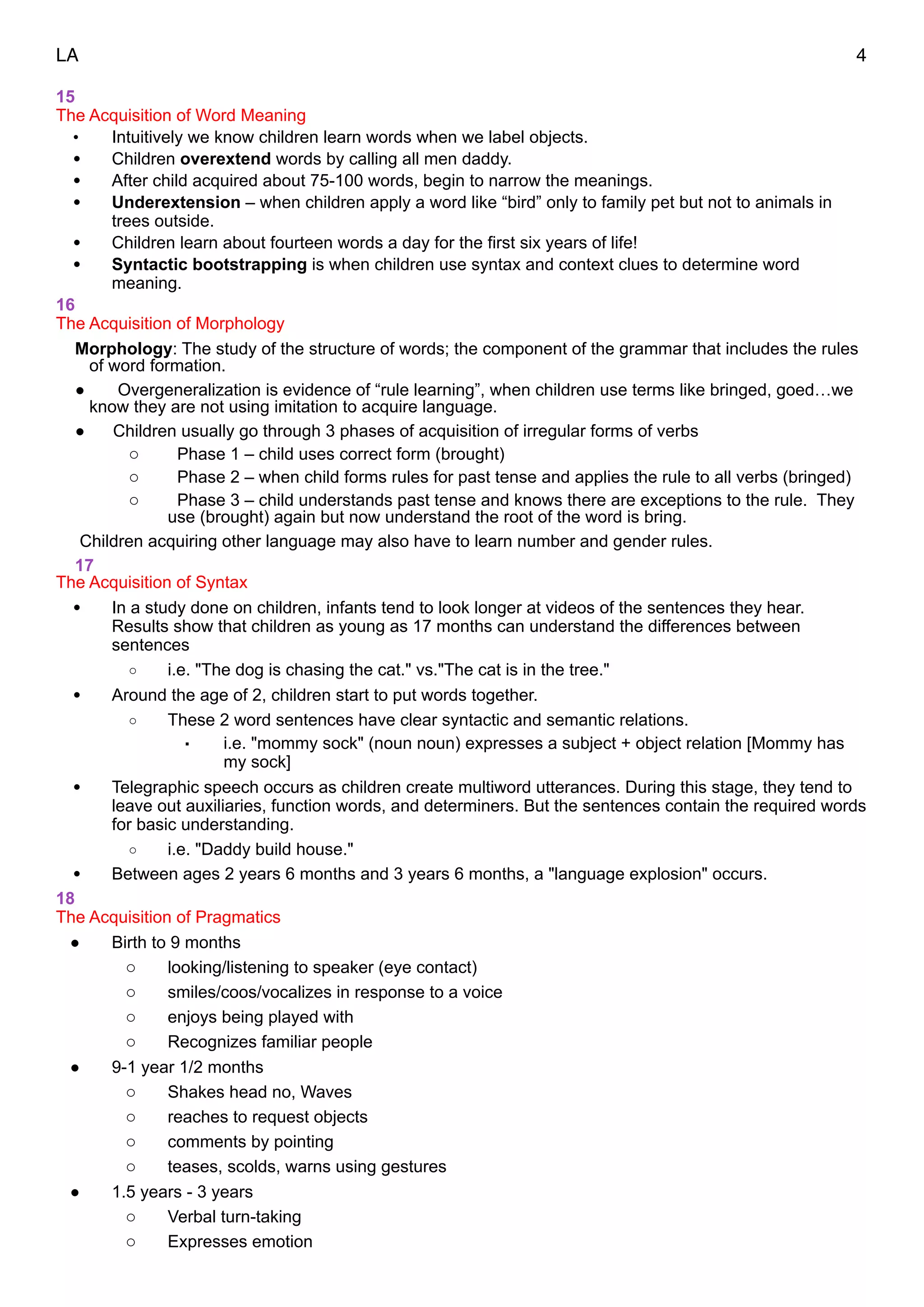 LA 4
15
The Acquisition of Word Meaning
• Intuitively we know children learn words when we label objects.
• Children overextend words by calling all men daddy.
• After child acquired about 75-100 words, begin to narrow the meanings.
• Underextension – when children apply a word like “bird” only to family pet but not to animals in
trees outside.
• Children learn about fourteen words a day for the first six years of life!
• Syntactic bootstrapping is when children use syntax and context clues to determine word
meaning.
16
The Acquisition of Morphology
Morphology: The study of the structure of words; the component of the grammar that includes the rules
of word formation.
• Overgeneralization is evidence of “rule learning”, when children use terms like bringed, goed…we
know they are not using imitation to acquire language.
• Children usually go through 3 phases of acquisition of irregular forms of verbs
o Phase 1 – child uses correct form (brought)
o Phase 2 – when child forms rules for past tense and applies the rule to all verbs (bringed)
o Phase 3 – child understands past tense and knows there are exceptions to the rule. They
use (brought) again but now understand the root of the word is bring.
Children acquiring other language may also have to learn number and gender rules.
17
The Acquisition of Syntax
• In a study done on children, infants tend to look longer at videos of the sentences they hear.
Results show that children as young as 17 months can understand the differences between
sentences
o i.e. "The dog is chasing the cat." vs."The cat is in the tree."
• Around the age of 2, children start to put words together.
o These 2 word sentences have clear syntactic and semantic relations.
▪ i.e. "mommy sock" (noun noun) expresses a subject + object relation [Mommy has
my sock]
• Telegraphic speech occurs as children create multiword utterances. During this stage, they tend to
leave out auxiliaries, function words, and determiners. But the sentences contain the required words
for basic understanding.
o i.e. "Daddy build house."
• Between ages 2 years 6 months and 3 years 6 months, a "language explosion" occurs.
18
The Acquisition of Pragmatics
• Birth to 9 months
o looking/listening to speaker (eye contact)
o smiles/coos/vocalizes in response to a voice
o enjoys being played with
o Recognizes familiar people
• 9-1 year 1/2 months
o Shakes head no, Waves
o reaches to request objects
o comments by pointing
o teases, scolds, warns using gestures
• 1.5 years - 3 years
o Verbal turn-taking
o Expresses emotion
 