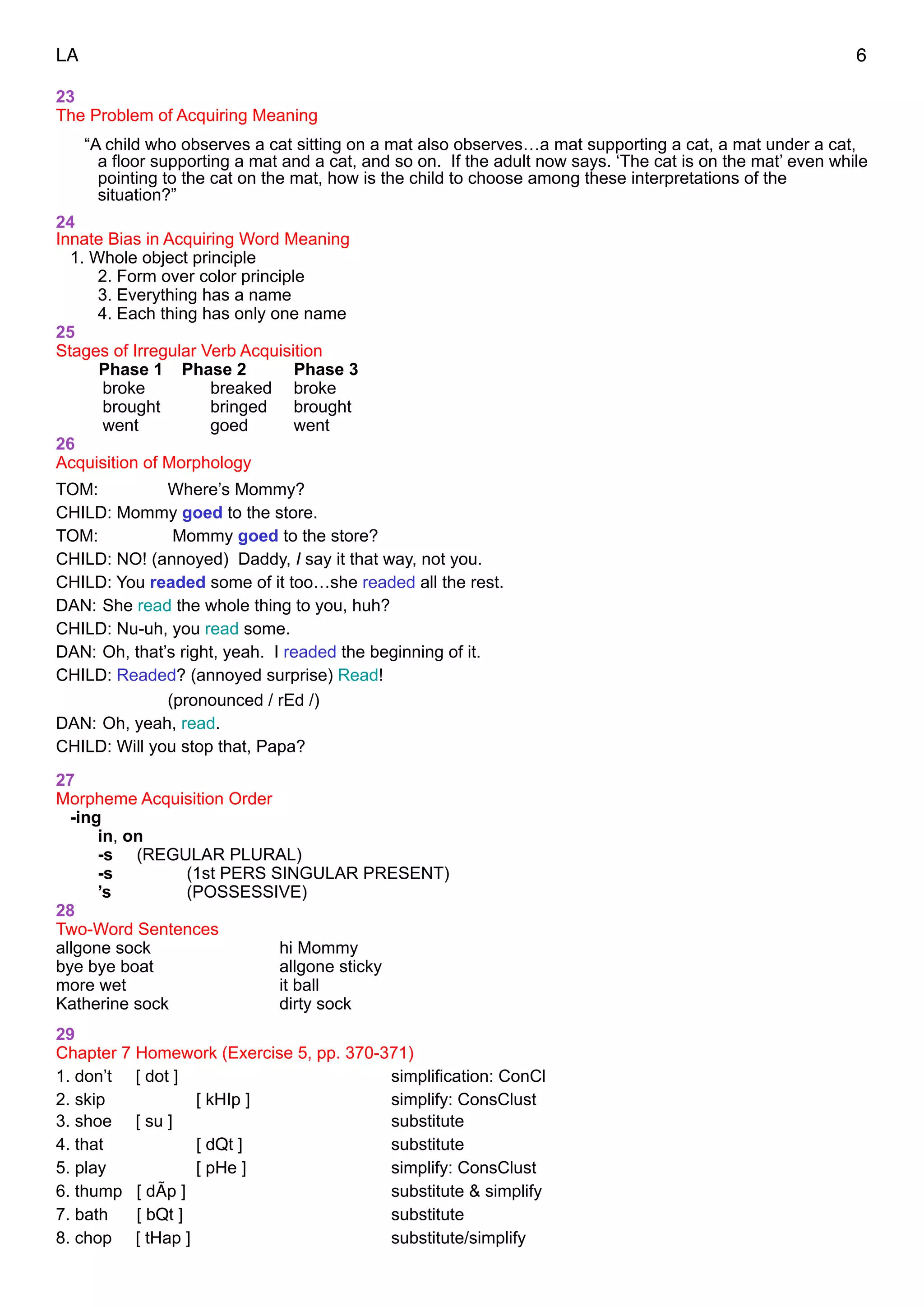 LA 6
23
The Problem of Acquiring Meaning
“A child who observes a cat sitting on a mat also observes…a mat supporting a cat, a mat under a cat,
a floor supporting a mat and a cat, and so on. If the adult now says. ‘The cat is on the mat’ even while
pointing to the cat on the mat, how is the child to choose among these interpretations of the
situation?”
24
Innate Bias in Acquiring Word Meaning
1. Whole object principle
2. Form over color principle
3. Everything has a name
4. Each thing has only one name
25
Stages of Irregular Verb Acquisition
Phase 1 Phase 2 Phase 3
broke breaked broke
brought bringed brought
went goed went
26
Acquisition of Morphology
TOM: Where’s Mommy?
CHILD: Mommy goed to the store.
TOM: Mommy goed to the store?
CHILD: NO! (annoyed) Daddy, I say it that way, not you.
CHILD: You readed some of it too…she readed all the rest.
DAN: She read the whole thing to you, huh?
CHILD: Nu-uh, you read some.
DAN: Oh, that’s right, yeah. I readed the beginning of it.
CHILD: Readed? (annoyed surprise) Read!
(pronounced / rEd /)
DAN: Oh, yeah, read.
CHILD: Will you stop that, Papa?
"27
Morpheme Acquisition Order
-ing
in, on
-s (REGULAR PLURAL)
-s (1st PERS SINGULAR PRESENT)
’s (POSSESSIVE)
28
Two-Word Sentences
allgone sock hi Mommy
bye bye boat allgone sticky
more wet it ball
Katherine sock dirty sock
29
Chapter 7 Homework (Exercise 5, pp. 370-371)
1. don’t [ dot ] simplification: ConCl
2. skip [ kHIp ] simplify: ConsClust
3. shoe [ su ] substitute
4. that [ dQt ] substitute
5. play [ pHe ] simplify: ConsClust
6. thump [ dÃp ] substitute & simplify
7. bath [ bQt ] substitute
8. chop [ tHap ] substitute/simplify
 