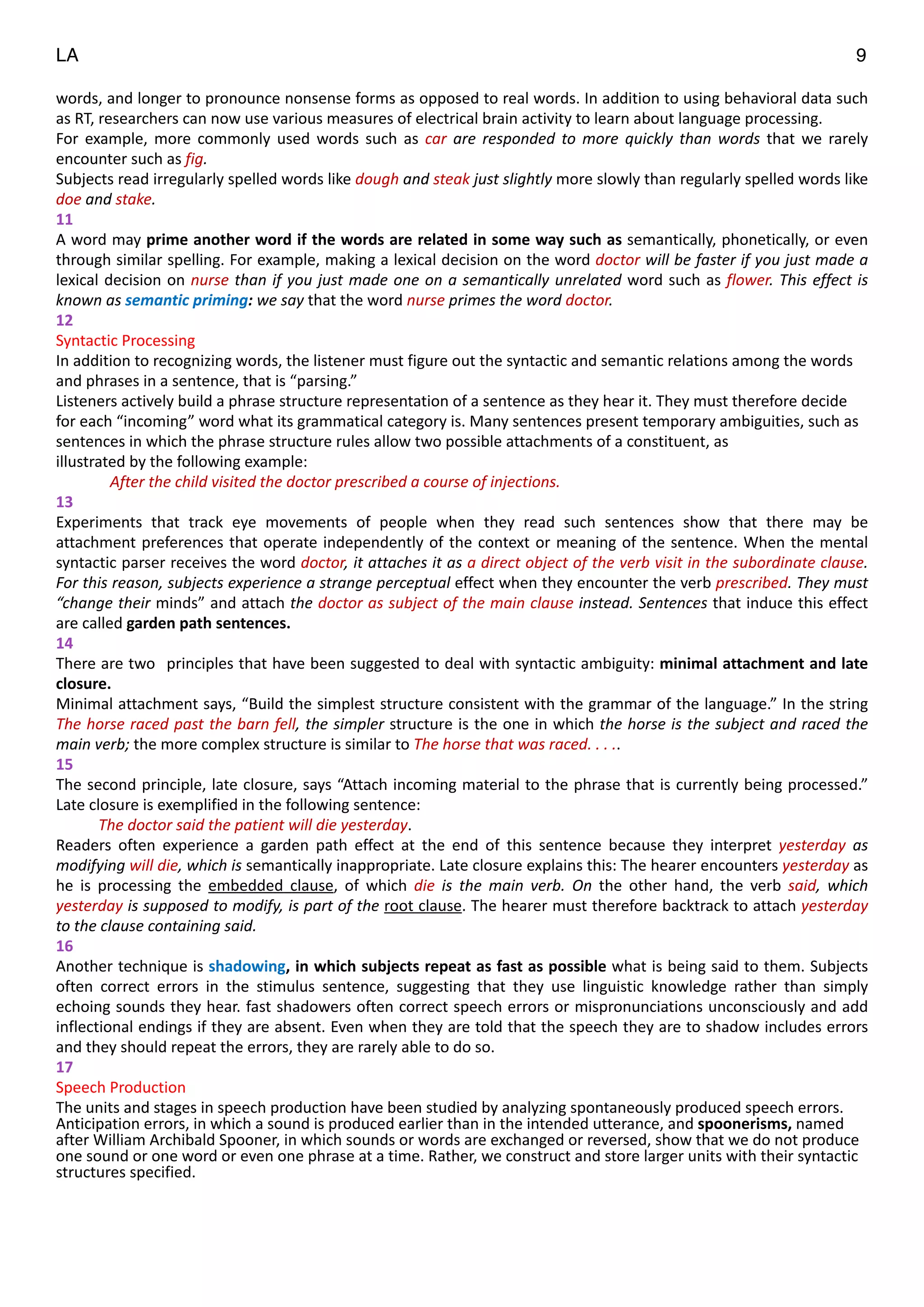LA 9
words,	
  and	
  longer	
  to	
  pronounce	
  nonsense	
  forms	
  as	
  opposed	
  to	
  real	
  words.	
  In	
  addition	
  to	
  using	
  behavioral	
  data	
  such	
  
as	
  RT,	
  researchers	
  can	
  now	
  use	
  various	
  measures	
  of	
  electrical	
  brain	
  activity	
  to	
  learn	
  about	
  language	
  processing.	
  
For	
   example,	
   more	
   commonly	
   used	
   words	
   such	
   as	
   car	
   are	
   responded	
   to	
   more	
   quickly	
   than	
   words	
   that	
   we	
   rarely	
  
encounter	
  such	
  as	
  fig.	
  
Subjects	
  read	
  irregularly	
  spelled	
  words	
  like	
  dough	
  and	
  steak	
  just	
  slightly	
  more	
  slowly	
  than	
  regularly	
  spelled	
  words	
  like	
  
doe	
  and	
  stake.	
  
11	
  
A	
  word	
  may	
  prime	
  another	
  word	
  if	
  the	
  words	
  are	
  related	
  in	
  some	
  way	
  such	
  as	
  semantically,	
  phonetically,	
  or	
  even	
  
through	
  similar	
  spelling.	
  For	
  example,	
  making	
  a	
  lexical	
  decision	
  on	
  the	
  word	
  doctor	
  will	
  be	
  faster	
  if	
  you	
  just	
  made	
  a	
  
lexical	
  decision	
  on	
  nurse	
  than	
  if	
  you	
  just	
  made	
  one	
  on	
  a	
  semantically	
  unrelated	
  word	
  such	
  as	
  flower.	
  This	
  effect	
  is	
  
known	
  as	
  semantic	
  priming:	
  we	
  say	
  that	
  the	
  word	
  nurse	
  primes	
  the	
  word	
  doctor.	
  
12	
  
Syntactic	
  Processing	
  
In	
  addition	
  to	
  recognizing	
  words,	
  the	
  listener	
  must	
  figure	
  out	
  the	
  syntactic	
  and	
  semantic	
  relations	
  among	
  the	
  words	
  
and	
  phrases	
  in	
  a	
  sentence,	
  that	
  is	
  “parsing.”	
  	
  
Listeners	
  actively	
  build	
  a	
  phrase	
  structure	
  representation	
  of	
  a	
  sentence	
  as	
  they	
  hear	
  it.	
  They	
  must	
  therefore	
  decide	
  
for	
  each	
  “incoming”	
  word	
  what	
  its	
  grammatical	
  category	
  is.	
  Many	
  sentences	
  present	
  temporary	
  ambiguities,	
  such	
  as	
  
sentences	
  in	
  which	
  the	
  phrase	
  structure	
  rules	
  allow	
  two	
  possible	
  attachments	
  of	
  a	
  constituent,	
  as	
  
illustrated	
  by	
  the	
  following	
  example:	
  
	
  	
  	
  	
  	
  	
  	
  	
  	
  	
  	
  	
  	
  	
  After	
  the	
  child	
  visited	
  the	
  doctor	
  prescribed	
  a	
  course	
  of	
  injections.	
  
13	
  
Experiments	
   that	
   track	
   eye	
   movements	
   of	
   people	
   when	
   they	
   read	
   such	
   sentences	
   show	
   that	
   there	
   may	
   be	
  
attachment	
  preferences	
  that	
  operate	
  independently	
  of	
  the	
  context	
  or	
  meaning	
  of	
  the	
  sentence.	
  When	
  the	
  mental	
  
syntactic	
  parser	
  receives	
  the	
  word	
  doctor,	
  it	
  attaches	
  it	
  as	
  a	
  direct	
  object	
  of	
  the	
  verb	
  visit	
  in	
  the	
  subordinate	
  clause.	
  
For	
  this	
  reason,	
  subjects	
  experience	
  a	
  strange	
  perceptual	
  effect	
  when	
  they	
  encounter	
  the	
  verb	
  prescribed.	
  They	
  must	
  
“change	
  their	
  minds”	
  and	
  attach	
  the	
  doctor	
  as	
  subject	
  of	
  the	
  main	
  clause	
  instead.	
  Sentences	
  that	
  induce	
  this	
  effect	
  
are	
  called	
  garden	
  path	
  sentences.	
  
14	
  
There	
  are	
  two	
  	
  principles	
  that	
  have	
  been	
  suggested	
  to	
  deal	
  with	
  syntactic	
  ambiguity:	
  minimal	
  attachment	
  and	
  late	
  
closure.	
  
Minimal	
  attachment	
  says,	
  “Build	
  the	
  simplest	
  structure	
  consistent	
  with	
  the	
  grammar	
  of	
  the	
  language.”	
  In	
  the	
  string	
  
The	
  horse	
  raced	
  past	
  the	
  barn	
  fell,	
  the	
  simpler	
  structure	
  is	
  the	
  one	
  in	
  which	
  the	
  horse	
  is	
  the	
  subject	
  and	
  raced	
  the	
  
main	
  verb;	
  the	
  more	
  complex	
  structure	
  is	
  similar	
  to	
  The	
  horse	
  that	
  was	
  raced.	
  .	
  .	
  ..	
  
15	
  
The	
  second	
  principle,	
  late	
  closure,	
  says	
  “Attach	
  incoming	
  material	
  to	
  the	
  phrase	
  that	
  is	
  currently	
  being	
  processed.”	
  
Late	
  closure	
  is	
  exemplified	
  in	
  the	
  following	
  sentence:	
  
	
  	
  	
  	
  	
  	
  	
  	
  	
  	
  	
  The	
  doctor	
  said	
  the	
  patient	
  will	
  die	
  yesterday.	
  
Readers	
   often	
   experience	
   a	
   garden	
   path	
   effect	
   at	
   the	
   end	
   of	
   this	
   sentence	
   because	
   they	
   interpret	
   yesterday	
   as	
  
modifying	
  will	
  die,	
  which	
  is	
  semantically	
  inappropriate.	
  Late	
  closure	
  explains	
  this:	
  The	
  hearer	
  encounters	
  yesterday	
  as	
  
he	
   is	
   processing	
   the	
   embedded	
   clause,	
   of	
   which	
   die	
   is	
   the	
   main	
   verb.	
   On	
   the	
   other	
   hand,	
   the	
   verb	
   said,	
   which	
  
yesterday	
  is	
  supposed	
  to	
  modify,	
  is	
  part	
  of	
  the	
  root	
  clause.	
  The	
  hearer	
  must	
  therefore	
  backtrack	
  to	
  attach	
  yesterday	
  
to	
  the	
  clause	
  containing	
  said.	
  
16	
  
Another	
  technique	
  is	
  shadowing,	
  in	
  which	
  subjects	
  repeat	
  as	
  fast	
  as	
  possible	
  what	
  is	
  being	
  said	
  to	
  them.	
  Subjects	
  
often	
   correct	
   errors	
   in	
   the	
   stimulus	
   sentence,	
   suggesting	
   that	
   they	
   use	
   linguistic	
   knowledge	
   rather	
   than	
   simply	
  
echoing	
  sounds	
  they	
  hear.	
  fast	
  shadowers	
  often	
  correct	
  speech	
  errors	
  or	
  mispronunciations	
  unconsciously	
  and	
  add	
  
inflectional	
  endings	
  if	
  they	
  are	
  absent.	
  Even	
  when	
  they	
  are	
  told	
  that	
  the	
  speech	
  they	
  are	
  to	
  shadow	
  includes	
  errors	
  
and	
  they	
  should	
  repeat	
  the	
  errors,	
  they	
  are	
  rarely	
  able	
  to	
  do	
  so.	
  	
  
17	
  
Speech	
  Production	
  
The	
  units	
  and	
  stages	
  in	
  speech	
  production	
  have	
  been	
  studied	
  by	
  analyzing	
  spontaneously	
  produced	
  speech	
  errors.	
  
Anticipation	
  errors,	
  in	
  which	
  a	
  sound	
  is	
  produced	
  earlier	
  than	
  in	
  the	
  intended	
  utterance,	
  and	
  spoonerisms,	
  named	
  
after	
  William	
  Archibald	
  Spooner,	
  in	
  which	
  sounds	
  or	
  words	
  are	
  exchanged	
  or	
  reversed,	
  show	
  that	
  we	
  do	
  not	
  produce	
  
one	
  sound	
  or	
  one	
  word	
  or	
  even	
  one	
  phrase	
  at	
  a	
  time.	
  Rather,	
  we	
  construct	
  and	
  store	
  larger	
  units	
  with	
  their	
  syntactic	
  
structures	
  specified.	
  
"
"
"
 