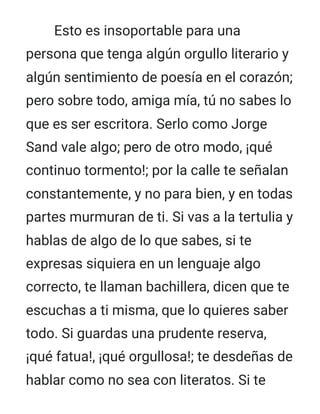 Esto es insoportable para una
persona que tenga algún orgullo literario y
algún sentimiento de poesía en el corazón;
pero sobre todo, amiga mía, tú no sabes lo
que es ser escritora. Serlo como Jorge
Sand vale algo; pero de otro modo, ¡qué
continuo tormento!; por la calle te señalan
constantemente, y no para bien, y en todas
partes murmuran de ti. Si vas a la tertulia y
hablas de algo de lo que sabes, si te
expresas siquiera en un lenguaje algo
correcto, te llaman bachillera, dicen que te
escuchas a ti misma, que lo quieres saber
todo. Si guardas una prudente reserva,
¡qué fatua!, ¡qué orgullosa!; te desdeñas de
hablar como no sea con literatos. Si te
 