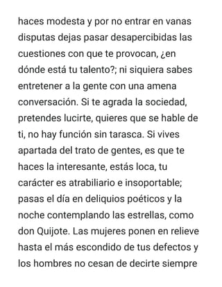 haces modesta y por no entrar en vanas
disputas dejas pasar desapercibidas las
cuestiones con que te provocan, ¿en
dónde está tu talento?; ni siquiera sabes
entretener a la gente con una amena
conversación. Si te agrada la sociedad,
pretendes lucirte, quieres que se hable de
ti, no hay función sin tarasca. Si vives
apartada del trato de gentes, es que te
haces la interesante, estás loca, tu
carácter es atrabiliario e insoportable;
pasas el día en deliquios poéticos y la
noche contemplando las estrellas, como
don Quijote. Las mujeres ponen en relieve
hasta el más escondido de tus defectos y
los hombres no cesan de decirte siempre
 