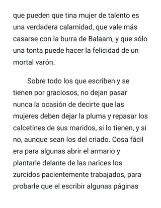 que pueden que tina mujer de talento es
una verdadera calamidad, que vale más
casarse con la burra de Balaam, y que sólo
una tonta puede hacer la felicidad de un
mortal varón.
Sobre todo los que escriben y se
tienen por graciosos, no dejan pasar
nunca la ocasión de decirte que las
mujeres deben dejar la pluma y repasar los
calcetines de sus maridos, si lo tienen, y si
no, aunque sean los del criado. Cosa fácil
era para algunas abrir el armario y
plantarle delante de las narices los
zurcidos pacientemente trabajados, para
probarle que el escribir algunas páginas
 