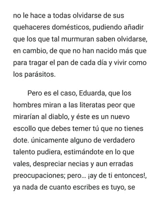 no le hace a todas olvidarse de sus
quehaceres domésticos, pudiendo añadir
que los que tal murmuran saben olvidarse,
en cambio, de que no han nacido más que
para tragar el pan de cada día y vivir como
los parásitos.
Pero es el caso, Eduarda, que los
hombres miran a las literatas peor que
mirarían al diablo, y éste es un nuevo
escollo que debes temer tú que no tienes
dote. únicamente alguno de verdadero
talento pudiera, estimándote en lo que
vales, despreciar necias y aun erradas
preocupaciones; pero… ¡ay de ti entonces!,
ya nada de cuanto escribes es tuyo, se
 