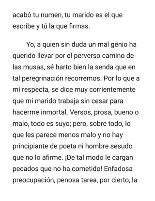 acabó tu numen, tu marido es el que
escribe y tú la que firmas.
Yo, a quien sin duda un mal genio ha
querido llevar por el perverso camino de
las musas, sé harto bien la senda que en
tal peregrinación recorremos. Por lo que a
mí respecta, se dice muy corrientemente
que mi marido trabaja sin cesar para
hacerme inmortal. Versos, prosa, bueno o
malo, todo es suyo; pero, sobre todo, lo
que les parece menos malo y no hay
principiante de poeta ni hombre sesudo
que no lo afirme. ¡De tal modo le cargan
pecados que no ha cometido! Enfadosa
preocupación, penosa tarea, por cierto, la
 