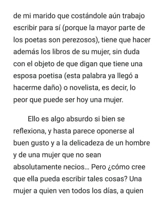 de mi marido que costándole aún trabajo
escribir para sí (porque la mayor parte de
los poetas son perezosos), tiene que hacer
además los libros de su mujer, sin duda
con el objeto de que digan que tiene una
esposa poetisa (esta palabra ya llegó a
hacerme daño) o novelista, es decir, lo
peor que puede ser hoy una mujer.
Ello es algo absurdo si bien se
reflexiona, y hasta parece oponerse al
buen gusto y a la delicadeza de un hombre
y de una mujer que no sean
absolutamente necios… Pero ¿cómo cree
que ella pueda escribir tales cosas? Una
mujer a quien ven todos los días, a quien
 