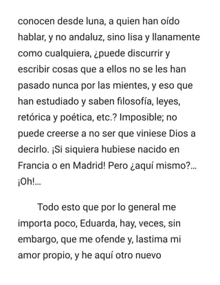 conocen desde luna, a quien han oído
hablar, y no andaluz, sino lisa y llanamente
como cualquiera, ¿puede discurrir y
escribir cosas que a ellos no se les han
pasado nunca por las mientes, y eso que
han estudiado y saben filosofía, leyes,
retórica y poética, etc.? Imposible; no
puede creerse a no ser que viniese Dios a
decirlo. ¡Si siquiera hubiese nacido en
Francia o en Madrid! Pero ¿aquí mismo?…
¡Oh!…
Todo esto que por lo general me
importa poco, Eduarda, hay, veces, sin
embargo, que me ofende y, lastima mi
amor propio, y he aquí otro nuevo
 