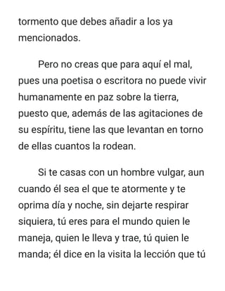 tormento que debes añadir a los ya
mencionados.
Pero no creas que para aquí el mal,
pues una poetisa o escritora no puede vivir
humanamente en paz sobre la tierra,
puesto que, además de las agitaciones de
su espíritu, tiene las que levantan en torno
de ellas cuantos la rodean.
Si te casas con un hombre vulgar, aun
cuando él sea el que te atormente y te
oprima día y noche, sin dejarte respirar
siquiera, tú eres para el mundo quien le
maneja, quien le lleva y trae, tú quien le
manda; él dice en la visita la lección que tú
 