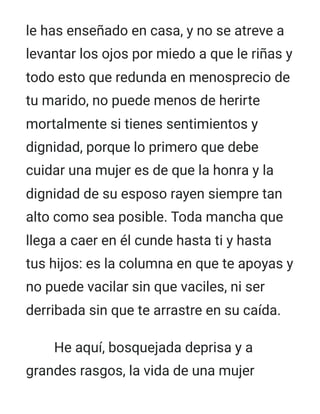 le has enseñado en casa, y no se atreve a
levantar los ojos por miedo a que le riñas y
todo esto que redunda en menosprecio de
tu marido, no puede menos de herirte
mortalmente si tienes sentimientos y
dignidad, porque lo primero que debe
cuidar una mujer es de que la honra y la
dignidad de su esposo rayen siempre tan
alto como sea posible. Toda mancha que
llega a caer en él cunde hasta ti y hasta
tus hijos: es la columna en que te apoyas y
no puede vacilar sin que vaciles, ni ser
derribada sin que te arrastre en su caída.
He aquí, bosquejada deprisa y a
grandes rasgos, la vida de una mujer
 