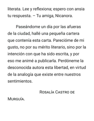 literata. Lee y reflexiona; espero con ansia
tu respuesta. – Tu amiga, Nicanora.
Paseándome un día por las afueras
de la ciudad, hallé una pequeña cartera
que contenía esta carta. Parecióme de mi
gusto, no por su mérito literario, sino por la
intención con que ha sido escrita, y por
eso me animé a publicarla. Perdóneme la
desconocida autora esta libertad, en virtud
de la analogía que existe entre nuestros
sentimientos.
Rosalía Castro de
Murguía.
 