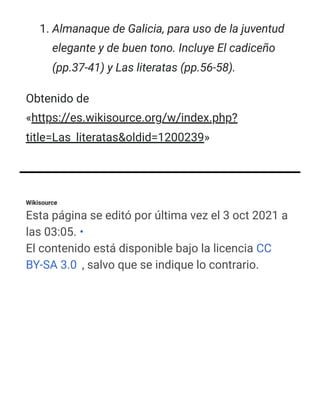 Wikisource
Esta página se editó por última vez el 3 oct 2021 a
las 03:05. •
El contenido está disponible bajo la licencia CC
BY-SA 3.0 , salvo que se indique lo contrario.
1. Almanaque de Galicia, para uso de la juventud
elegante y de buen tono. Incluye El cadiceño
(pp.37-41) y Las literatas (pp.56-58).
Obtenido de
«https://es.wikisource.org/w/index.php?
title=Las_literatas&oldid=1200239»
 
