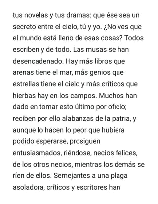 tus novelas y tus dramas: que ése sea un
secreto entre el cielo, tú y yo. ¿No ves que
el mundo está lleno de esas cosas? Todos
escriben y de todo. Las musas se han
desencadenado. Hay más libros que
arenas tiene el mar, más genios que
estrellas tiene el cielo y más críticos que
hierbas hay en los campos. Muchos han
dado en tomar esto último por oficio;
reciben por ello alabanzas de la patria, y
aunque lo hacen lo peor que hubiera
podido esperarse, prosiguen
entusiasmados, riéndose, necios felices,
de los otros necios, mientras los demás se
ríen de ellos. Semejantes a una plaga
asoladora, críticos y escritores han
 