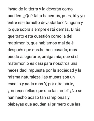 invadido la tierra y la devoran como
pueden. ¿Qué falta hacemos, pues, tú y yo
entre ese tumulto devastador? Ninguna y
lo que sobra siempre está demás. Dirás
que trato esta cuestión como la del
matrimonio, que hablamos mal de él
después que nos hemos casado; mas
puedo asegurarte, amiga mía, que si el
matrimonio es casi para nosotros una
necesidad impuesta por la sociedad y la
misma naturaleza, las musas son un
escollo y nada más Y, por otra parte,
¿merecen ellas que uno las ame? ¿No se
han hecho acaso tan ramplonas y
plebeyas que acuden al primero que las
 
