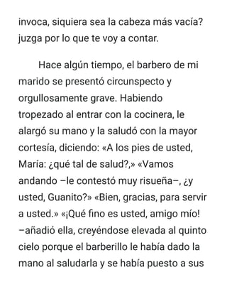 invoca, siquiera sea la cabeza más vacía?
juzga por lo que te voy a contar.
Hace algún tiempo, el barbero de mi
marido se presentó circunspecto y
orgullosamente grave. Habiendo
tropezado al entrar con la cocinera, le
alargó su mano y la saludó con la mayor
cortesía, diciendo: «A los pies de usted,
María: ¿qué tal de salud?,» «Vamos
andando –le contestó muy risueña–, ¿y
usted, Guanito?» «Bien, gracias, para servir
a usted.» «¡Qué fino es usted, amigo mío!
–añadió ella, creyéndose elevada al quinto
cielo porque el barberillo le había dado la
mano al saludarla y se había puesto a sus
 