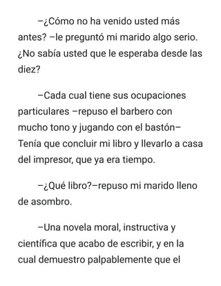 –¿Cómo no ha venido usted más
antes? –le preguntó mi marido algo serio.
¿No sabía usted que le esperaba desde las
diez?
–Cada cual tiene sus ocupaciones
particulares –repuso el barbero con
mucho tono y jugando con el bastón–
Tenía que concluir mi libro y llevarlo a casa
del impresor, que ya era tiempo.
–¿Qué libro?–repuso mi marido lleno
de asombro.
–Una novela moral, instructiva y
científica que acabo de escribir, y en la
cual demuestro palpablemente que el
 