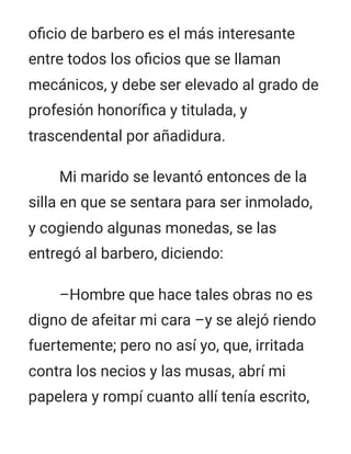 oficio de barbero es el más interesante
entre todos los oficios que se llaman
mecánicos, y debe ser elevado al grado de
profesión honorífica y titulada, y
trascendental por añadidura.
Mi marido se levantó entonces de la
silla en que se sentara para ser inmolado,
y cogiendo algunas monedas, se las
entregó al barbero, diciendo:
–Hombre que hace tales obras no es
digno de afeitar mi cara –y se alejó riendo
fuertemente; pero no así yo, que, irritada
contra los necios y las musas, abrí mi
papelera y rompí cuanto allí tenía escrito,
 