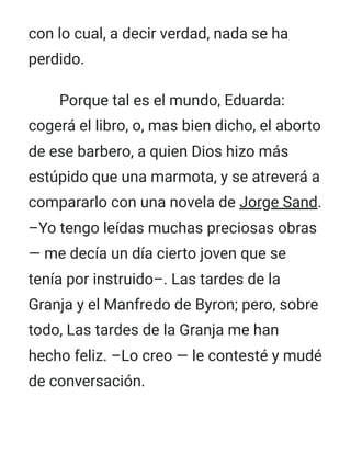 con lo cual, a decir verdad, nada se ha
perdido.
Porque tal es el mundo, Eduarda:
cogerá el libro, o, mas bien dicho, el aborto
de ese barbero, a quien Dios hizo más
estúpido que una marmota, y se atreverá a
compararlo con una novela de Jorge Sand.
–Yo tengo leídas muchas preciosas obras
— me decía un día cierto joven que se
tenía por instruido–. Las tardes de la
Granja y el Manfredo de Byron; pero, sobre
todo, Las tardes de la Granja me han
hecho feliz. –Lo creo — le contesté y mudé
de conversación.
 