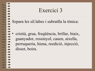 Exercici 3
Separa les síl.labes i subratlla la tònica:

• cristià, grua, freqüència, brillar, biaix,
  guanyador, rossinyol, cauen, aixella,
  perruqueria, hiena, reedició, injecció,
  disset, boira.
 