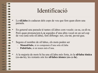 Identificació
•   La síl.laba és cadacun dels cops de veu que fem quan diem una
    paraula.

•   En general una paraula té tantes síl.labes com vocals: ca-sa, ca-di-ra.
    Però quan pronunciem i, u seguides d’una altra vocal en un sol cop
    de veu (una sola síl.laba), fem diftongs: noi, ciu-tat, pa-rai-gua.

•   Segons el nombre de síl·labes, els mots poden ser
     – Monosíl·labs, si es componen d’una sola síl.laba
     – Polisíl·labs, si en tenen més d’una.

•   A la majoria de mots hi ha una síl.laba més forta, és la síl·laba tònica
    (es-ca-la), les restants són les síl·labes àtones (es-ca-la).
 