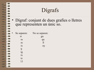 Dígrafs
• Dígraf: conjunt de dues grafies o lletres
  que representen un únic so.

•   Se separen:   No se separen:
        rr               gu
         ss               qu
         sc                ll
         ix                ny
         tj
         tg
         tx
         tz
         l.l
 