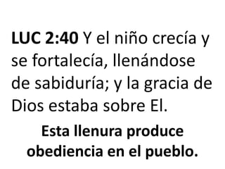 LUC 2:40 Y el niño crecía y se fortalecía, llenándose de sabiduría; y la gracia de Dios estaba sobre El.Esta llenura produce obediencia en el pueblo.