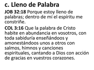 c. Lleno de PalabraJOB 32:18 Porque estoy lleno de palabras; dentro de mí el espíritu me constriñe.COL 3:16 Que la palabra de Cristo habite en abundancia en vosotros, con toda sabiduría enseñándoos y amonestándoos unos a otros con salmos, himnos y canciones espirituales, cantando a Dios con acción de gracias en vuestros corazones.