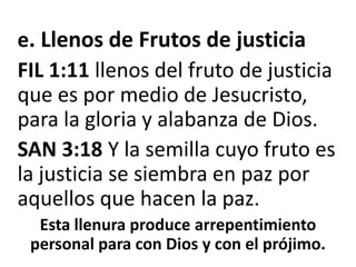 e. Llenos de Frutos de justiciaFIL 1:11 llenos del fruto de justicia que es por medio de Jesucristo, para la gloria y alabanza de Dios.SAN 3:18 Y la semilla cuyo fruto es la justicia se siembra en paz por aquellos que hacen la paz.Esta llenura produce arrepentimiento personal para con Dios y con el prójimo.
