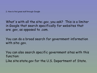 2. How to find great stuff through Google What's with all the site:.gov, you ask?  This is a limiter in Google that search specifically for websites that are .gov, as opposed to .com.  You can do a broad search for government information with site:.gov. You can also search specific government sites with this function:  Like site:state.gov for the U.S. Department of State. 