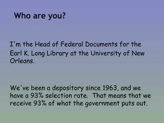 Who are you? I'm the Head of Federal Documents for the  Earl K. Long Library at the University of New Orleans. We've been a depository since 1963, and we have a 93% selection rate.  That means that we receive 93% of what the government puts out. 