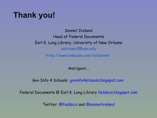 Thank you! Sonnet Ireland Head of Federal Documents Earl K. Long Library, University of New Orleans [email_address] http:// www.linkedin.com/in/sonnet   And again.... Gov Info 4 Schools  govinfo4schools.blogspot.com   Federal Documents @ Earl K. Long Library  feddocs.blogspot.com Twitter:  @feddocs  and  @sonnetireland 