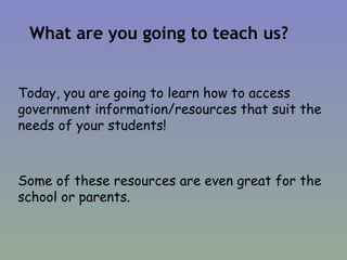 What are you going to teach us? Today, you are going to learn how to access government information/resources that suit the needs of your students!  Some of these resources are even great for the school or parents. 