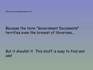 Why are you showing this to us? Because the term "Government Documents" terrifies even the bravest of librarians... But it shouldn't!  This stuff is easy to find and use! 