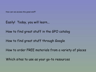 How can we access this great stuff? Easily!  Today, you will learn... How to find great stuff in the GPO catalog How to find great stuff through Google How to order FREE materials from a variety of places Which sites to use as your go-to resources 