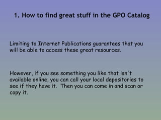 1. How to find great stuff in the GPO Catalog Limiting to Internet Publications guarantees that you will be able to access these great resources. However, if you see something you like that isn't available online, you can call your local depositories to see if they have it.  Then you can come in and scan or copy it. 