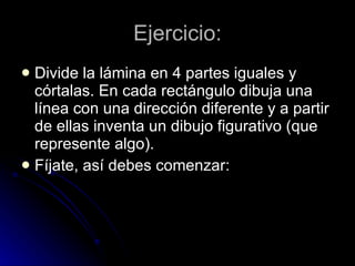 Ejercicio: Divide la lámina en 4 partes iguales y córtalas. En cada rectángulo dibuja una línea con una dirección diferente y a partir de ellas inventa un dibujo figurativo (que represente algo).  Fíjate, así debes comenzar: 