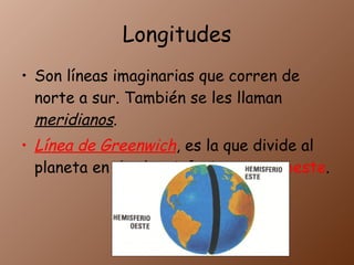Longitudes Son líneas imaginarias que corren de norte a sur. También se les llaman meridianos . Línea de Greenwich , es la que divide al planeta en dos hemisferios este y oeste .