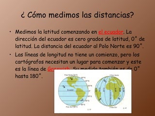 ¿ Cómo medimos las distancias? Medimos la latitud comenzando en el ecuador . La dirección del ecuador es cero grados de latitud, 0˚ de latitud. La distancia del ecuador al Polo Norte es 90˚. Las líneas de longitud no tiene un comienzo, pero los cartógrafos necesitan un lugar para comenzar y este es la línea de Greewish . Su medida también es de 0˚ hasta 180˚.