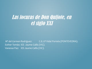 Las locuras de Don Quijote, en
el siglo XXI
Mª del Carmen Rodríguez: C.E.I.P Vidal Portela (PONTEVEDRA).
Esther Tomàs: IES Jaume Callís (VIC).
Vanessa Paz: IES Jaume Callís (VIC).
 